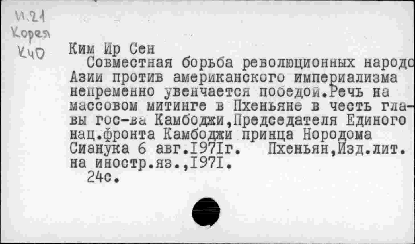 ﻿И .Ц \Сор<2-5\ ^40
Ким Ир Сен
Совместная борьба революционных народе Азии против американского империализма непременно увенчается пооедои.Речь на массовом митинге в Пхеньяне в честь главы гос-ва Камбоджи,Председателя Единого нац.фронта Камбоджи принца Нородома Сианука 6 авг.1971г.	Пхеньян,Изд.лит.
на иностр.яз.,1971.
24с.